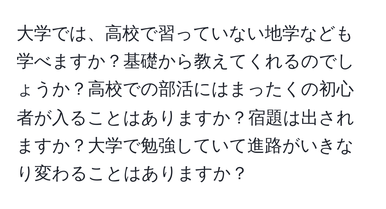 大学では、高校で習っていない地学なども学べますか？基礎から教えてくれるのでしょうか？高校での部活にはまったくの初心者が入ることはありますか？宿題は出されますか？大学で勉強していて進路がいきなり変わることはありますか？