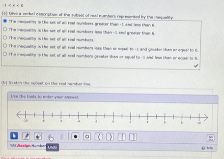 -1
(a) Give a verbal description of the subset of real numbers represented by the inequality.
The inequality is the set of all real numbers greater than -1 and less than 6.
The inequality is the set of all real numbers less than -1 and greater than 6.
The inequality is the set of all real numbers.
The inequality is the set of all real numbers less than or equal to -1 and greater than or equal to 6.
The inequality is the set of all real numbers greater than or equal to -1 and less than or equal to 6.
(b) Sketch the subset on the real number line.
Use the tools to enter your answer.
。

WobAssign Number Undo ⑫Help