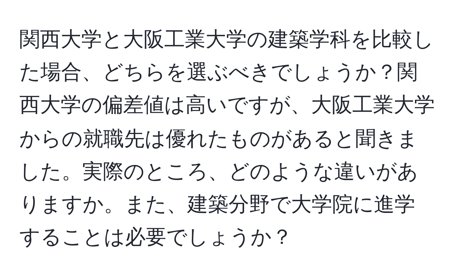 関西大学と大阪工業大学の建築学科を比較した場合、どちらを選ぶべきでしょうか？関西大学の偏差値は高いですが、大阪工業大学からの就職先は優れたものがあると聞きました。実際のところ、どのような違いがありますか。また、建築分野で大学院に進学することは必要でしょうか？