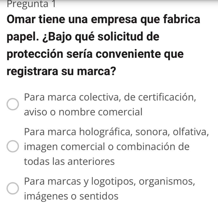 Pregunta 1
Omar tiene una empresa que fabrica
papel. ¿Bajo qué solicitud de
protección sería conveniente que
registrara su marca?
Para marca colectiva, de certificación,
aviso o nombre comercial
Para marca holográfica, sonora, olfativa,
imagen comercial o combinación de
todas las anteriores
Para marcas y logotipos, organismos,
imágenes o sentidos