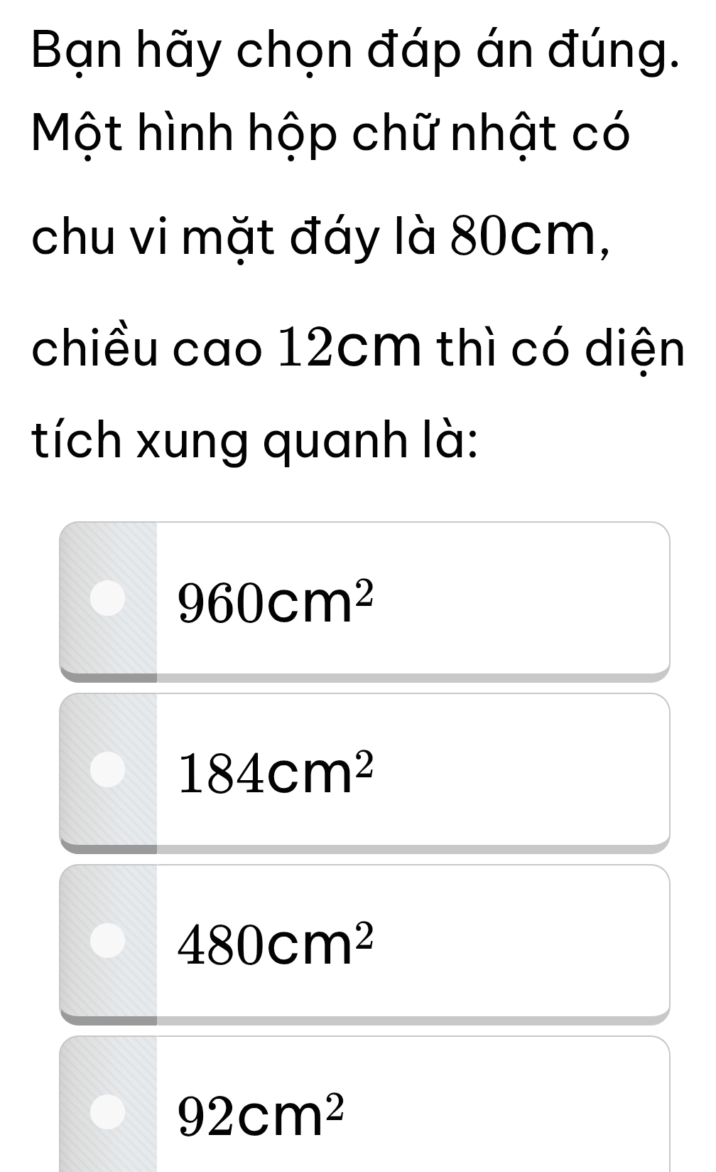 Bạn hãy chọn đáp án đúng.
Một hình hộp chữ nhật có
chu vi mặt đáy là 80cm,
chiều cao 12cm thì có diện
tích xung quanh là:
960cm^2
184cm^2
480cm^2
92cm^2