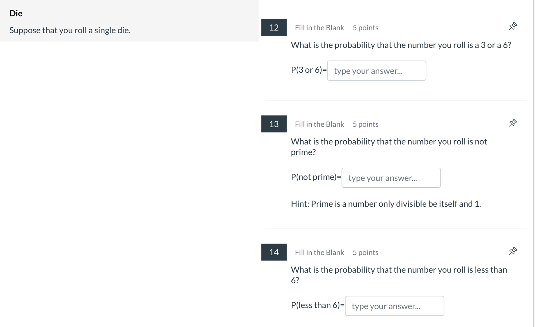 Die 
12 
Suppose that you roll a single die. Fill in the Blank 5 points 
What is the probability that the number you roll is a 3 or a 6?
P(3 or 6)= type your answer... 
13 Fill in the Blank 5 points 
What is the probability that the number you roll is not 
prime?
P(not prime)= type your answer... 
Hint: Prime is a number only divisible be itself and 1. 
14 Fill in the Blank 5 points 
What is the probability that the number you roll is less than
6?
P(less than 6)= type your answer...