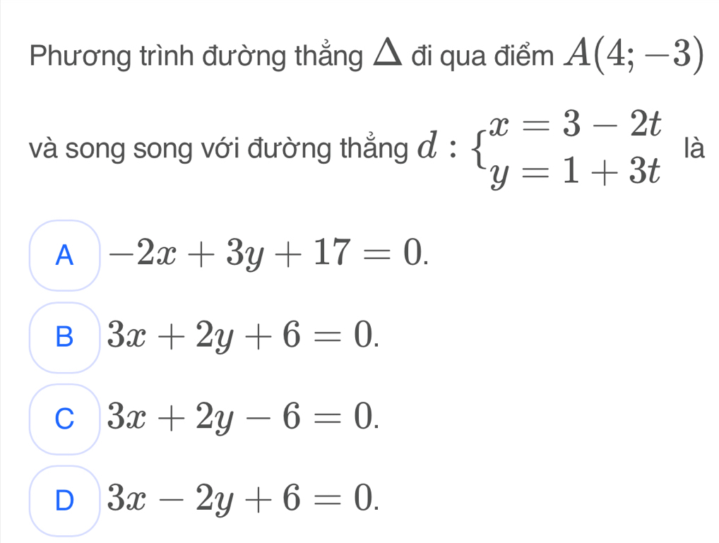 Phương trình đường thẳng △ đi qua điểm A(4;-3)
và song song với đường thẳng đ : beginarrayl x=3-2t y=1+3tendarray. là
A -2x+3y+17=0.
B 3x+2y+6=0.
C 3x+2y-6=0.
D 3x-2y+6=0.