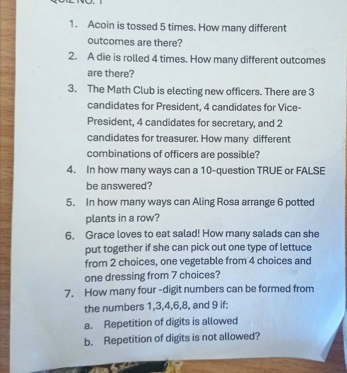 Acoin is tossed 5 times. How many different 
outcomes are there? 
2. A die is rolled 4 times. How many different outcomes 
are there? 
3. The Math Club is electing new officers. There are 3
candidates for President, 4 candidates for Vice- 
President, 4 candidates for secretary, and 2
candidates for treasurer. How many different 
combinations of officers are possible? 
4. In how many ways can a 10 -question TRUE or FALSE 
be answered? 
5. In how many ways can Aling Rosa arrange 6 potted 
plants in a row? 
6. Grace loves to eat salad! How many salads can she 
put together if she can pick out one type of lettuce 
from 2 choices, one vegetable from 4 choices and 
one dressing from 7 choices? 
7. How many four -digit numbers can be formed from 
the numbers 1, 3, 4, 6, 8, and 9 if: 
a. Repetition of digits is allowed 
b. Repetition of digits is not allowed?