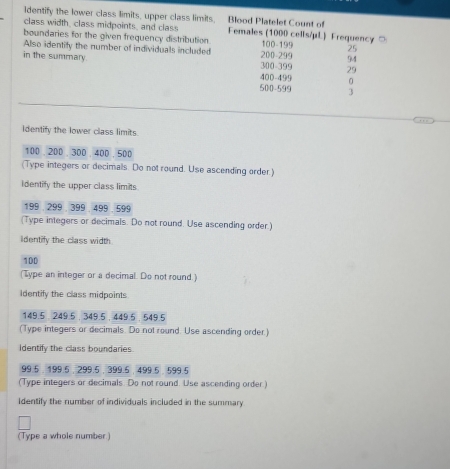 Blood Platelet Count of 
Identify the lower class limits, upper class limits. Females (1000 cells/μL) Frequency ○ 
class width, class midpoints, and class 
boundaries for the given frequency distribution 100 - 199 25
Also identify the number of individuals included 200 - 299 94
in the summary. 300 - 399 29
400 - 499 0
500 - 599 3
Identify the lower class limits.
100. 200. 300. 400 . 500
(Type integers or decimals. Do not round. Use ascending order.) 
Identify the upper class limits
199 , 299 , 399, 499 . 599
(Type integers or decimals. Do not round. Use ascending order.) 
identify the class width
100
(Type an integer or a decimal. Do not round.) 
Identify the class midpoints
149.5. 249.5 , 349.5 , 449.5, 549.5
(Type integers or decimals. Do not round. Use ascending order.) 
Identify the class boundaries
99.5. 199.6 , 299.5 , 399.5 , 499.5, 599.5
(Type integers or decimals. Do not round. Use ascending order.) 
identify the number of individuals included in the summary 
(Type a whole number.)