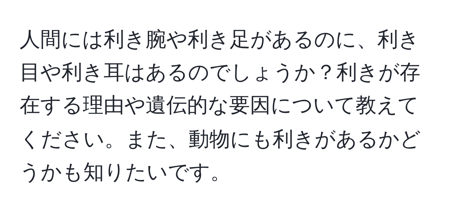 人間には利き腕や利き足があるのに、利き目や利き耳はあるのでしょうか？利きが存在する理由や遺伝的な要因について教えてください。また、動物にも利きがあるかどうかも知りたいです。