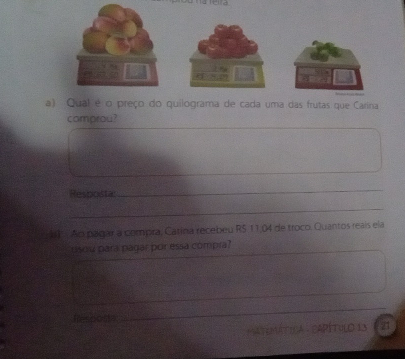 Qual é o preço do quilograma de cada uma das frutas que Carina 
comprou? 
Resposta: 
_ 
_ 
b l Ao pagar a compra, Carina recebeu RS 11,04 de troco. Quantos reais ela 
usou para pagar por essa compra? 
Resposta 
_ 
_ 
MATEMÁTICA - CAPÍtulO 13 21