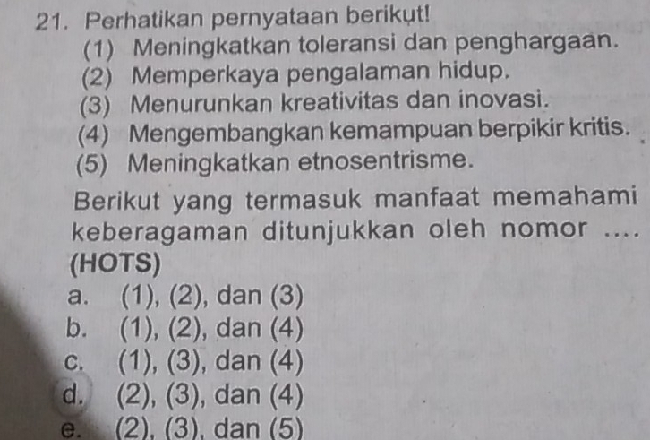 Perhatikan pernyataan berikut!
(1) Meningkatkan toleransi dan penghargaan.
(2) Memperkaya pengalaman hidup.
(3) Menurunkan kreativitas dan inovasi.
(4) Mengembangkan kemampuan berpikir kritis.
(5) Meningkatkan etnosentrisme.
Berikut yang termasuk manfaat memahami
keberagaman ditunjukkan oleh nomor ....
(HOTS)
a. (1), (2), dan (3)
b. (1), (2), dan (4)
C. . (1), (3), dan (4)
d. (2), (3), , dan (4)
e. t (2), (3), dan (5)