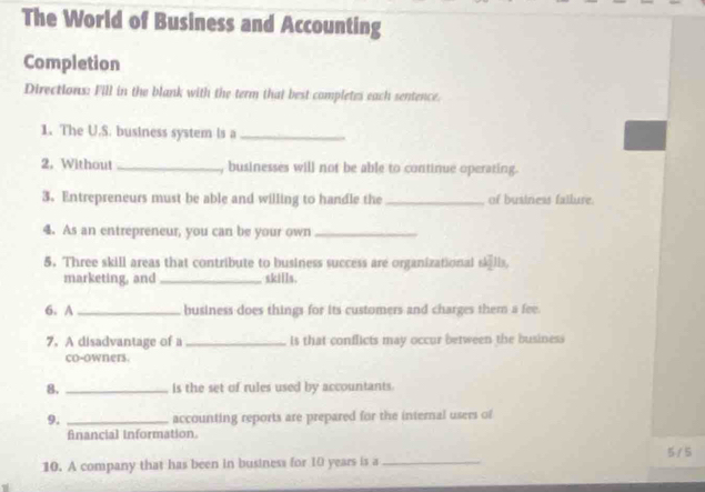 The World of Business and Accounting 
Completion 
Directions: Fill in the blank with the term that best completes each sentence. 
1. The U.S. business system is a_ 
2. Without _, businesses will not be able to continue operating. 
3. Entrepreneurs must be able and willing to handle the _of business failure. 
4. As an entrepreneur, you can be your own_ 
5. Three skill areas that contribute to business success are organizational skills, 
marketing, and _skills. 
6. A _business does things for its customers and charges them a fee. 
7. A disadvantage of a_ is that conflicts may occur between the business 
co-owners. 
8. _is the set of rules used by accountants. 
9. _accounting reports are prepared for the internal users of 
Anancial Information 
10. A company that has been in business for 10 years is a _ 5 / 5