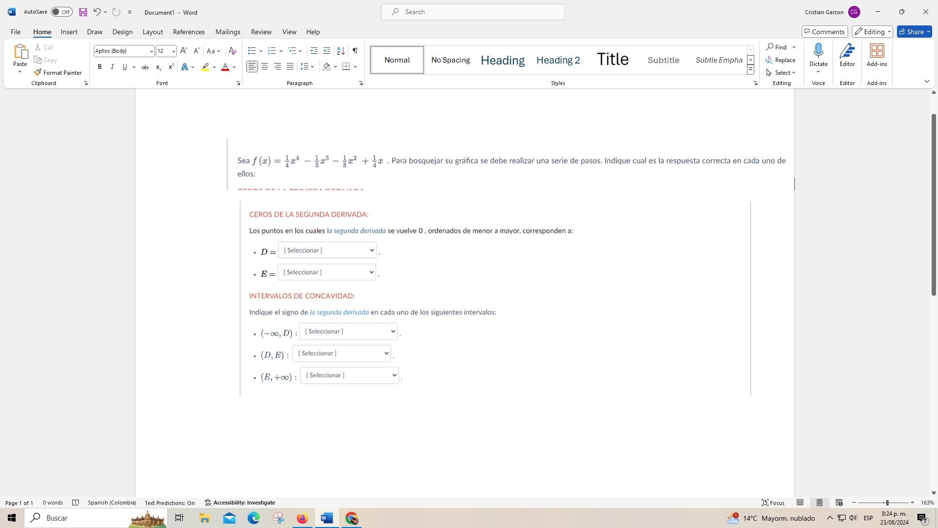 Document1 - Word Search Cristian Garzon X 
Home Insert Draw Design Layout References Mailings Review View Help Comments Editing 
Cut 
↓ O Find 
Normal No Spacing Heading Heading 2 Title Subtitle Subtle Empha Replace 
Paste Dictate Editor Add-ins 
Format Painter B I 
A、 
Select 
Clipboard Font Paragraph Styles Editing Voice Editor Add-ins 
Sea f(x)= 1/4 x^4- 1/3 x^3- 1/8 x^2+ 1/4 x. Para bosquejar su gráfica se debe realizar una serie de pasos. Indique cual es la respuesta correcta en cada uno de 
ellos: 
CEROS DE LA SEGUNDA DERIVADA 
Los puntos en los cuales la segunda derivada se vuelve 0 , ordenados de menor a mayor, corresponden a:
D= [ Seleccionar ]
E= [ Seleccionar ] 
Indique el signo de la segunda derivada en cada uno de los siguientes intervalos:
(-∈fty ,D) ： 〔 Seleccionar ]
(D,E) : [ Seleccionar ]
(E,+∈fty ) : [ Seleccionar ] 
Spanish (Colombia) Text Predictions: On Accessibility: Investigate Focus 8:24 p. m. 163% 
Buscar 14°C Mayorm. nublado ESP 23/08/2024