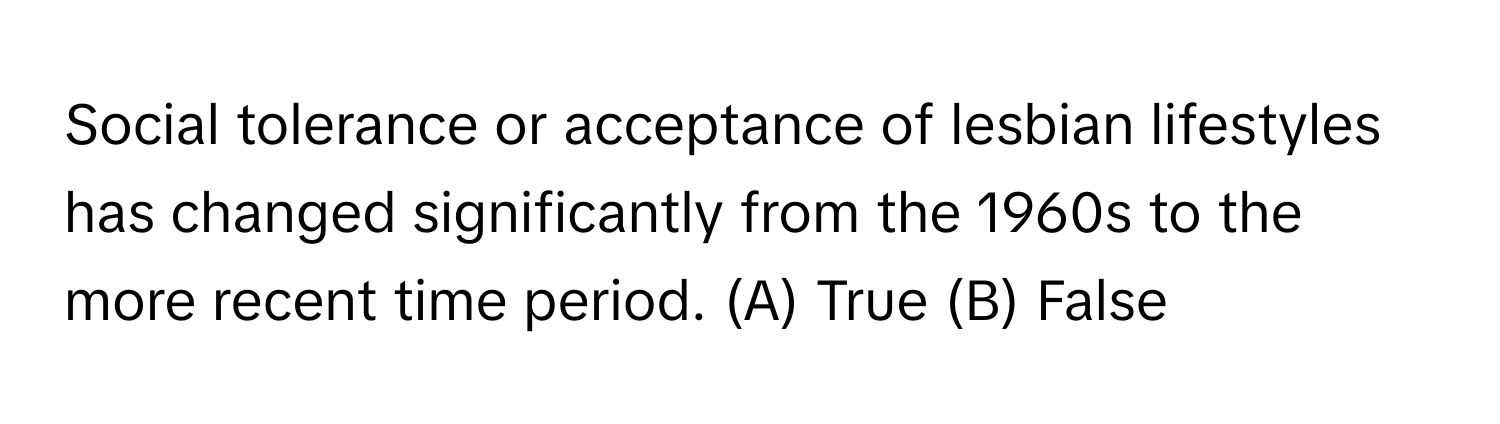 Social tolerance or acceptance of lesbian lifestyles has changed significantly from the 1960s to the more recent time period.  (A) True (B) False