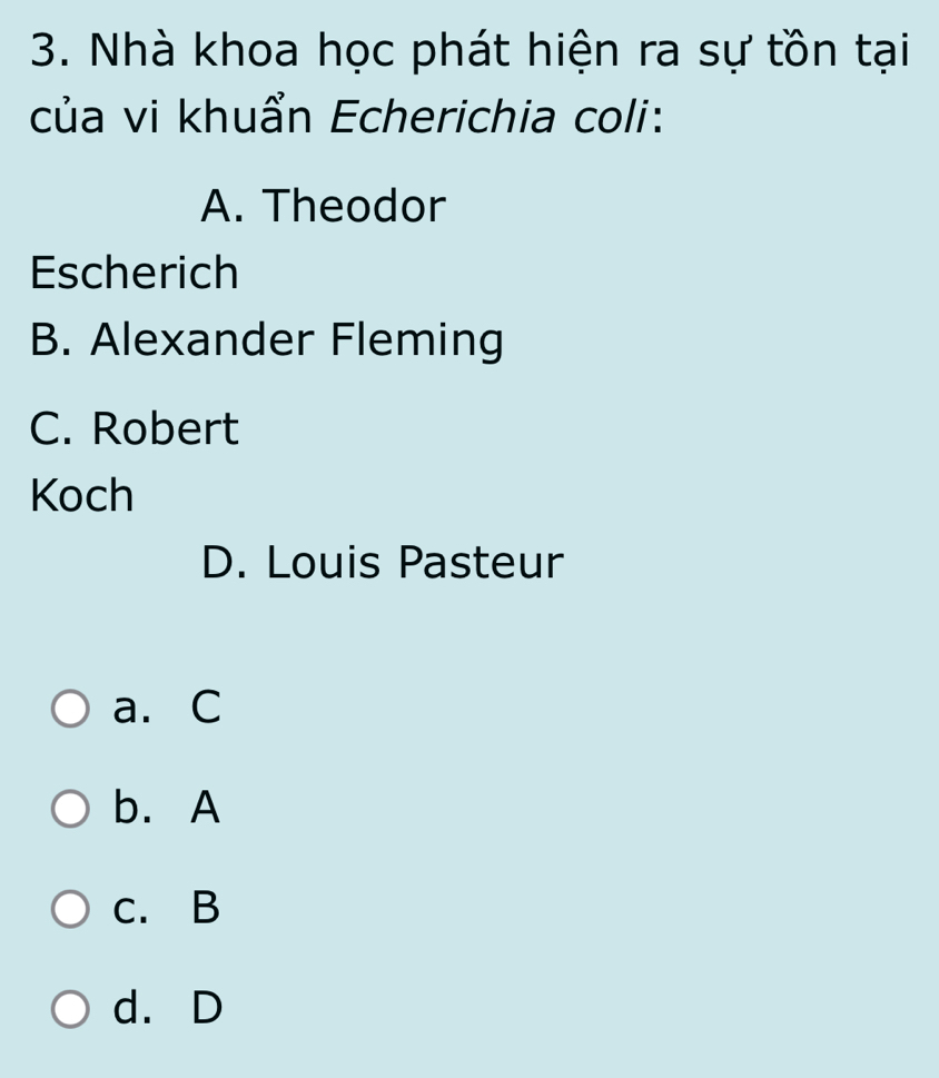 Nhà khoa học phát hiện ra sự tồn tại
của vi khuẩn Echerichia coli:
A. Theodor
Escherich
B. Alexander Fleming
C. Robert
Koch
D. Louis Pasteur
a. C
b. A
c. B
d. D