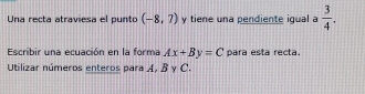 Una recta atraviesa el punto (-8,7) y tiene una pendiente igual a  3/4 . 
Escribir una ecuación en la forma Ax+By=C para esta recta. 
Utilizar números enteros para A, B y C.