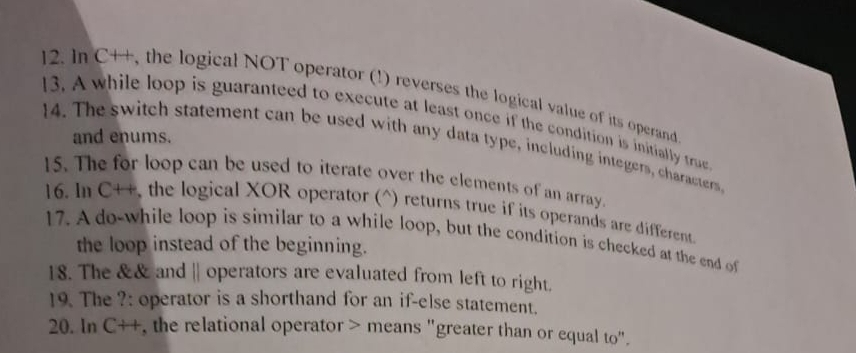 In C++, the logical NOT operator (!) reverses the logical value of its operand 
13. A while loop is guaranteed to execute at least once if the condition is initially tru 
and enums. 
14. The switch statement can be used with any data type, including integers, characters 
15. The for loop can be used to iterate over the elements of an array. 
16. ln C++ , the logical XOR operator (^) returns true if its operands are different 
17. A do-while loop is similar to a while loop, but the condition is checked at the end of 
the loop instead of the beginning. 
18. The && and || operators are evaluated from left to right. 
19. The ?: operator is a shorthand for an if-else statement. 
20. In CH , the relational operator > means "greater than or equal to".