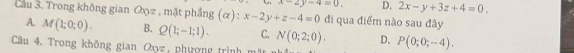 x-2y-4=0, D, 2x-y+3z+4=0. 
Cau 3. Trong không gian Oxyz , mặt phẳng (α) : x-2y+z-4=0 đi qua điểm nào sau đây
A. M(1;0;0). B. Q(1;-1;1). C、 N(0;2;0). P(0;0;-4). 
D、
Câu 4. Trong không gian Oxyz, phượng trình