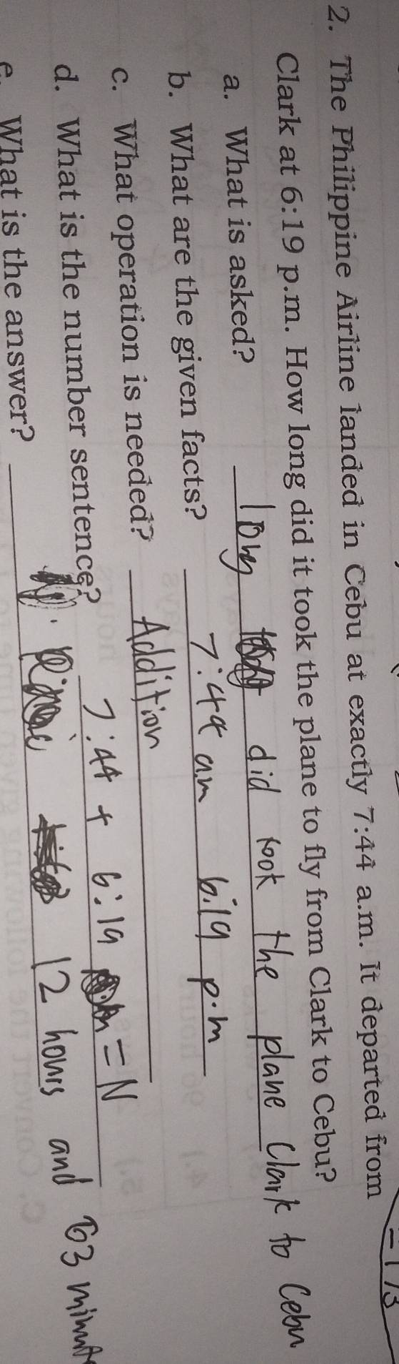 The Philippine Airline landed in Cebu at exactly 7:44 a.m. It departed from 
_ 
Clark at 6:19 p.m. How long did it took the plane to fly from Clark to Cebu? 
a. What is asked? 
_ 
b. What are the given facts? 
_ 
_ 
c. What operation is needed? 
_ 
d. What is the number sentence? 
_ 
. What is the answer? 
_