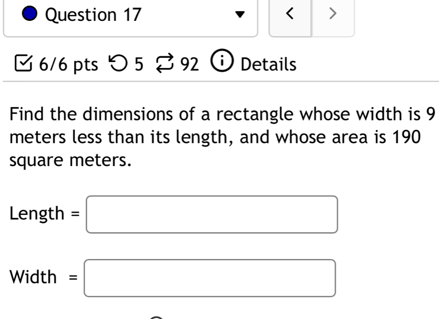 < > 
6/6 pts つ 5 3 92 i Details 
Find the dimensions of a rectangle whose width is 9
meters less than its length, and whose area is 190
square meters.
Length =□
Width =□