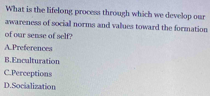 What is the lifelong process through which we develop our
awareness of social norms and values toward the formation
of our sense of self?
A.Preferences
B.Enculturation
C.Perceptions
D.Socialization