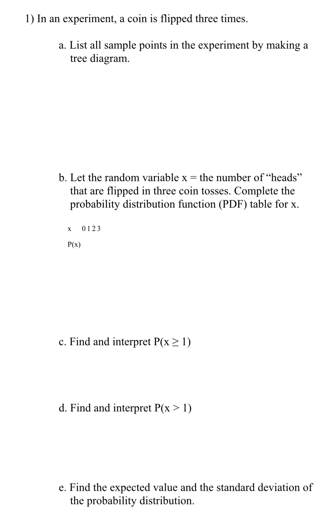 In an experiment, a coin is flipped three times. 
a. List all sample points in the experiment by making a 
tree diagram. 
b. Let the random variable x= the number of “heads” 
that are flipped in three coin tosses. Complete the 
probability distribution function (PDF) table for x.
x C 123
P(x)
c. Find and interpret P(x≥ 1)
d. Find and interpret P(x>1)
e. Find the expected value and the standard deviation of 
the probability distribution.