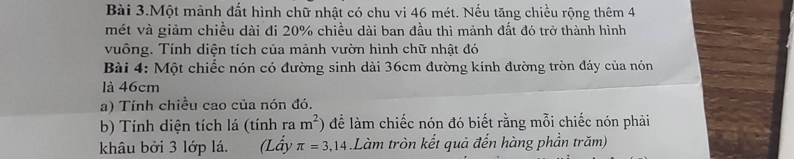 Bài 3.Một mảnh đất hình chữ nhật có chu vi 46 mét. Nếu tăng chiều rộng thêm 4
mét và giảm chiều dài đi 20% chiều dài ban đầu thì mảnh đất đó trở thành hình 
vuông. Tính diện tích của mảnh vườn hình chữ nhật đó 
Bài 4: Một chiếc nón có đường sinh dài 36cm đường kính đường tròn đáy của nón 
là 46cm
a) Tính chiều cao của nón đó. 
b) Tính diện tích lá (tính ra m^2) để làm chiếc nón đó biết rằng mỗi chiếc nón phải 
khâu bởi 3 lớp lá. (Lấy π =3,14.Làm tròn kết quả đến hàng phần trăm)