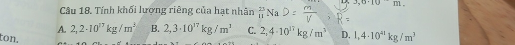 3,6· 10m. 
Câu 18. Tính khối lượng riêng của hạt nhân _(11)^(23)Na
A. 2,2· 10^(17)kg/m^3 B. 2,3· 10^(17)kg/m^3 C. 2,4· 10^(17)kg/m^3 D. 1,4· 10^(41)kg/m^3
ton.