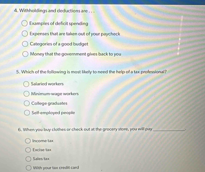 Withholdings and deductions are . . .
Examples of deficit spending
Expenses that are taken out of your paycheck
Categories of a good budget
Money that the government gives back to you
5. Which of the following is most likely to need the help of a tax professional?
Salaried workers
Minimum-wage workers
College graduates
Self-employed people
6. When you buy clothes or check out at the grocery store, you will pay _.
Income tax
Excise tax
Sales tax
With your tax credit card