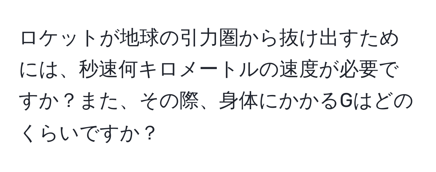 ロケットが地球の引力圏から抜け出すためには、秒速何キロメートルの速度が必要ですか？また、その際、身体にかかるGはどのくらいですか？