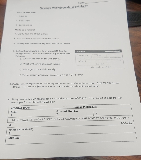 Name 
_ 
Savings Withdrawals Worksheet 
Write in word form 
1 $463,39
2. $22,127 95 
3. $1,295, 123 02
White as a numeral 
4. Eighty-feur and 14/100 dollars
5. Five hundred sixty-one and 97/100 dollars
6. Twenty-nine thousond thirty-seven and O5/100 dollors 
7. Daltan Rhodes would like to withdraw $45 from his Étéle Bank 
following savings account. Use his withdrawal slip to answer the 
I ze 
o) What is the date of the withdrawal? t ad ._ 
b) What is the savings occount number? 
c) Who signed the withdrowal slip? 
d) Is the amount withdrawn correctly written in word form? 
8. Paul Liebawitz deposited the following check amounts into his savings accaunt: $162.49, $37.64, and
$99.02. He received $50 back in cash. What is his total deposit in ward form? 
9. Today, you made a withdrawal from your savings account #3958872 in the emount of $215,50. How 
u fill out the withdrawal slip?