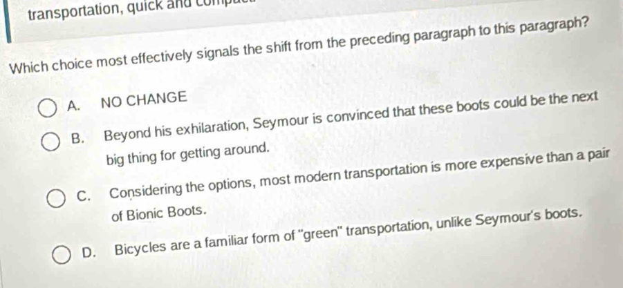 transportation, quick and comp 
Which choice most effectively signals the shift from the preceding paragraph to this paragraph?
A. NO CHANGE
B. Beyond his exhilaration, Seymour is convinced that these boots could be the next
big thing for getting around.
C. Considering the options, most modern transportation is more expensive than a pair
of Bionic Boots.
D. Bicycles are a familiar form of "green" transportation, unlike Seymour's boots.