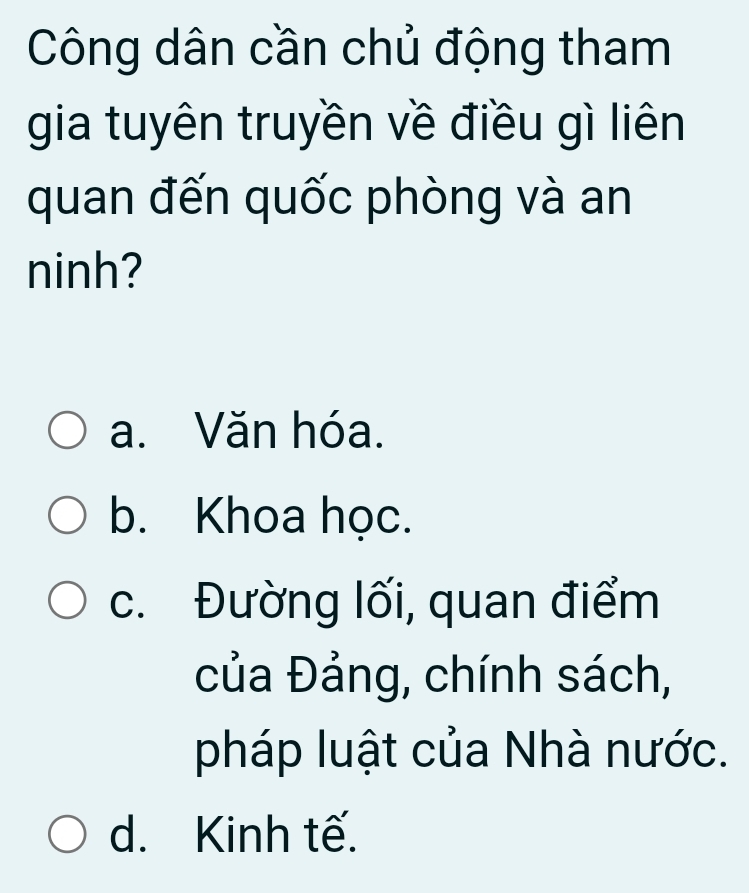 Công dân cần chủ động tham
gia tuyên truyền về điều gì liên
quan đến quốc phòng và an
ninh?
a. Văn hóa.
b. Khoa học.
c. Đường lối, quan điểm
của Đảng, chính sách,
pháp luật của Nhà nước.
d. Kinh tế.