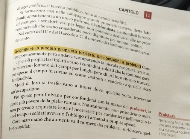 CAPITOLO 11 
di ager publicus, il terreno pubblico, tolto ai nemici sconfitti 
Si formarono così nelle campagne grandi proprietà terriere, dette lati 
fondi, appartenenti a un unico padrone, il latifondista. Latifondisti furono 
ad esempio, i senatori: essi per legge non potevano dedicarsi alle imprese 
commerciali che erano considerate poco dignitose per uomini politici 
demente. 
Nel corso del III e del II secolo a.C, il numero dei latifondi aumentó gran 
Scompare la piccola proprietà terríera: da contadini a proletari Con 
temporaneamente peró andava scomparendo la piccola proprietà terriera 
I piccoli proprietari infatti erano i contadini-soldati che le continue guer- 
re tenevano lontano dai campi per lunghi periodi. Al loro ritorno trovava 
]atifondista. 
no spesso il campo in rovina ed erano costretti a venderlo a qualche ricco 
un ’occupazione. 
Molti di loro si trasferivano a Roma dove, qualche volta, trovavano 
Più spesso però finivano per confondersi con la massa dei proletari, la 
parte più povera della plebe romana. Naturalmente, non possedendo nulla Proletari 
non potevano acquistare le armi necessarie per combattere nell’esercito ( che non possiede nu 
Nell'antica Roma, citt 
quel tempo i soldati avevano l’obbligo di armarsi a proprie spese). e la cui unica ricchez 
lo dei soldati. 
Così, man mano che aumentava il numero dei proletari, si riduceva quel i figli (prole).