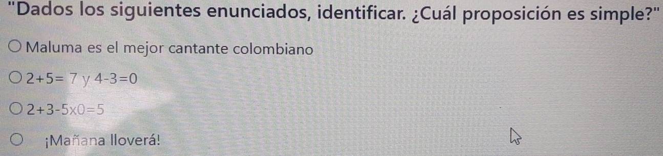 "Dados los siguientes enunciados, identificar. ¿Cuál proposición es simple?"
Maluma es el mejor cantante colombiano
2+5=7 y 4-3=0
2+3-5* 0=5
¡Mañana lloverá!