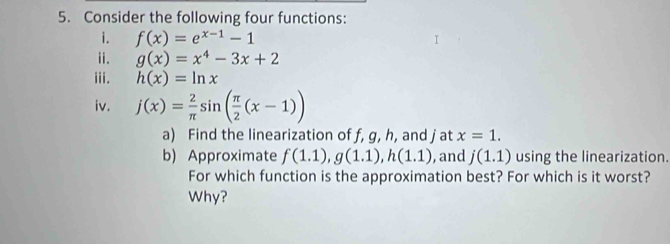 Consider the following four functions: 
i. f(x)=e^(x-1)-1
ii. g(x)=x^4-3x+2
iii. h(x)=ln x
iv. j(x)= 2/π  sin ( π /2 (x-1))
a) Find the linearization of f, g, h, and j at x=1. 
b) Approximate f(1.1), g(1.1), h(1.1) , and j(1.1) using the linearization. 
For which function is the approximation best? For which is it worst? 
Why?