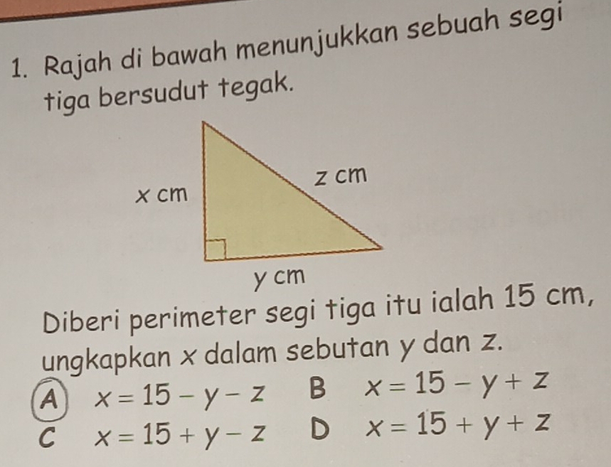 Rajah di bawah menunjukkan sebuah segi
tiga bersudut tegak.
Diberi perimeter segi tiga itu ialah 15 cm,
ungkapkan x dalam sebutan y dan z.
A x=15-y-z B x=15-y+z
C x=15+y-z D x=15+y+z