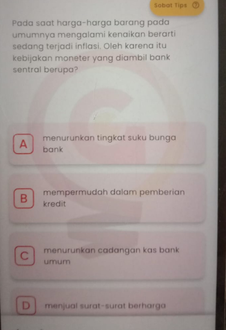 Sobat Tips
Pada saat harga-harga barang pada
umumnya mengalami kenaikan berarti
sedang terjadi inflasi. Oleh karena itu
kebijakan moneter yang diambil bank
sentral berupa?
menurunkan tingkat suku bunga
A bank
mempermudah dalam pemberian
B kredit
menurunkan cadangan kas bank 
C umum
D menjual surat-surat berharga