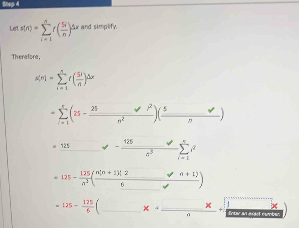 Let s(n)=sumlimits _(i=1)^nf( 5i/n )^△ x and simplify. 
Therefore,
s(n)=sumlimits _(i=1)^nf( 5l/n )^△ x
=sumlimits _(i=1)^n(25- 25/n^2 )( 5/n )
=_ 125 □  - 125/n^3 sumlimits _(i=1)^ni^2
=125- 125/n^3 ( (n(n+1)(2)/6 -n+1))
=125- 125/6  C_ 
x+_ _ * _ 1* _ 