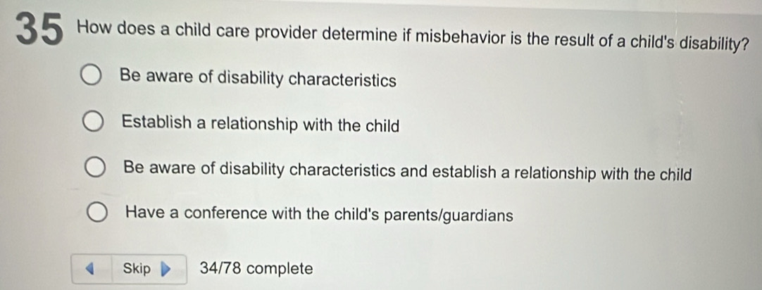 How does a child care provider determine if misbehavior is the result of a child's disability?
Be aware of disability characteristics
Establish a relationship with the child
Be aware of disability characteristics and establish a relationship with the child
Have a conference with the child's parents/guardians
Skip 34/78 complete