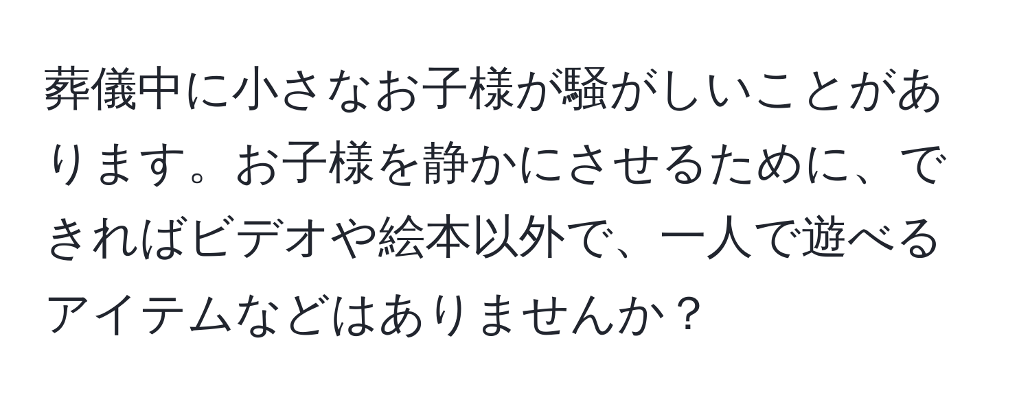 葬儀中に小さなお子様が騒がしいことがあります。お子様を静かにさせるために、できればビデオや絵本以外で、一人で遊べるアイテムなどはありませんか？