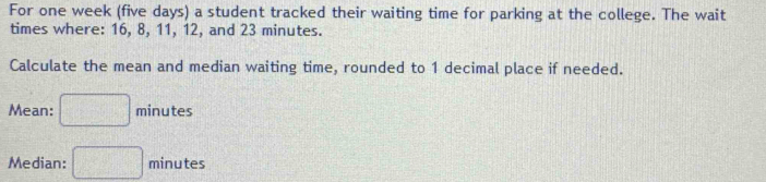 For one week (five days) a student tracked their waiting time for parking at the college. The wait 
times where: 16, 8, 11, 12, and 23 minutes. 
Calculate the mean and median waiting time, rounded to 1 decimal place if needed. 
Mean: □ minute
Median: □ minutes