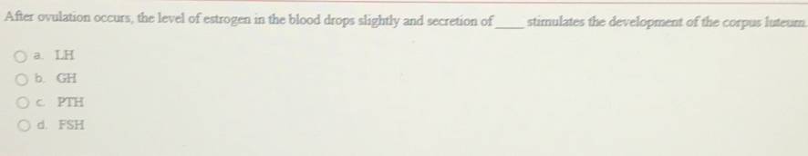 After ovulation occurs, the level of estrogen in the blood drops slightly and secretion of_ stimulates the development of the corpus luteum
a. LH
b. GH
c. PTH
d. FSH