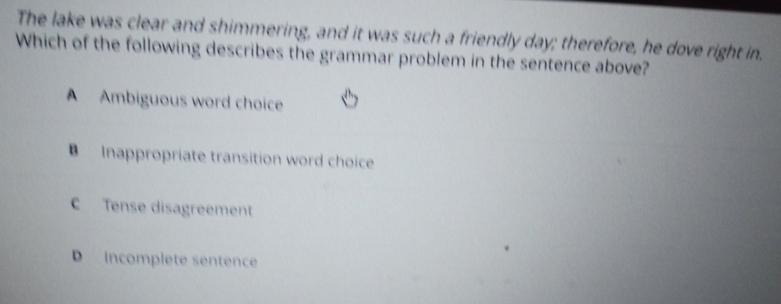 The lake was clear and shimmering, and it was such a friendly day; therefore, he dove right in.
Which of the following describes the grammar problem in the sentence above?
A Ambiguous word choice
B Inappropriate transition word choice
C Tense disagreement
D incomplete sentence