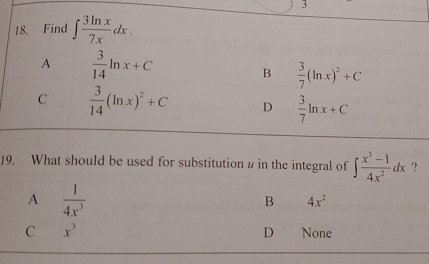 3
18. Find ∈t  3ln x/7x dx.
A
 3/14 ln x+C
B  3/7 (ln x)^2+C
C
 3/14 (ln x)^2+C
D  3/7 ln x+C
19. What should be used for substitution u in the integral of ∈t  (x^3-1)/4x^2 dx ?
A  1/4x^3 
B 4x^2
D
C x^3 None