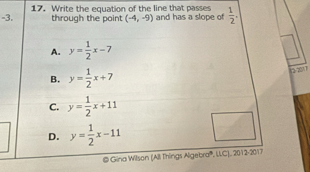 Write the equation of the line that passes
-3. through the point (-4,-9) and has a slope of  1/2 .
A. y= 1/2 x-7
B. y= 1/2 x+7
2-2017
C. y= 1/2 x+11
D. y= 1/2 x-11
Gina Wilson (All Things Algebr 10° LLC), 2012-2017