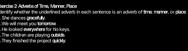 xercise 2: Adverbs of Time, Manner, Place 
dentify whether the underlined adverb in each sentence is an adverb of time, manner, or place. 
. She dances gracefully. 
:.We will meet you tomorrow. 
.He looked everywhere for his keys. 
.The children are playing outside. 
.They finished the project quickly.