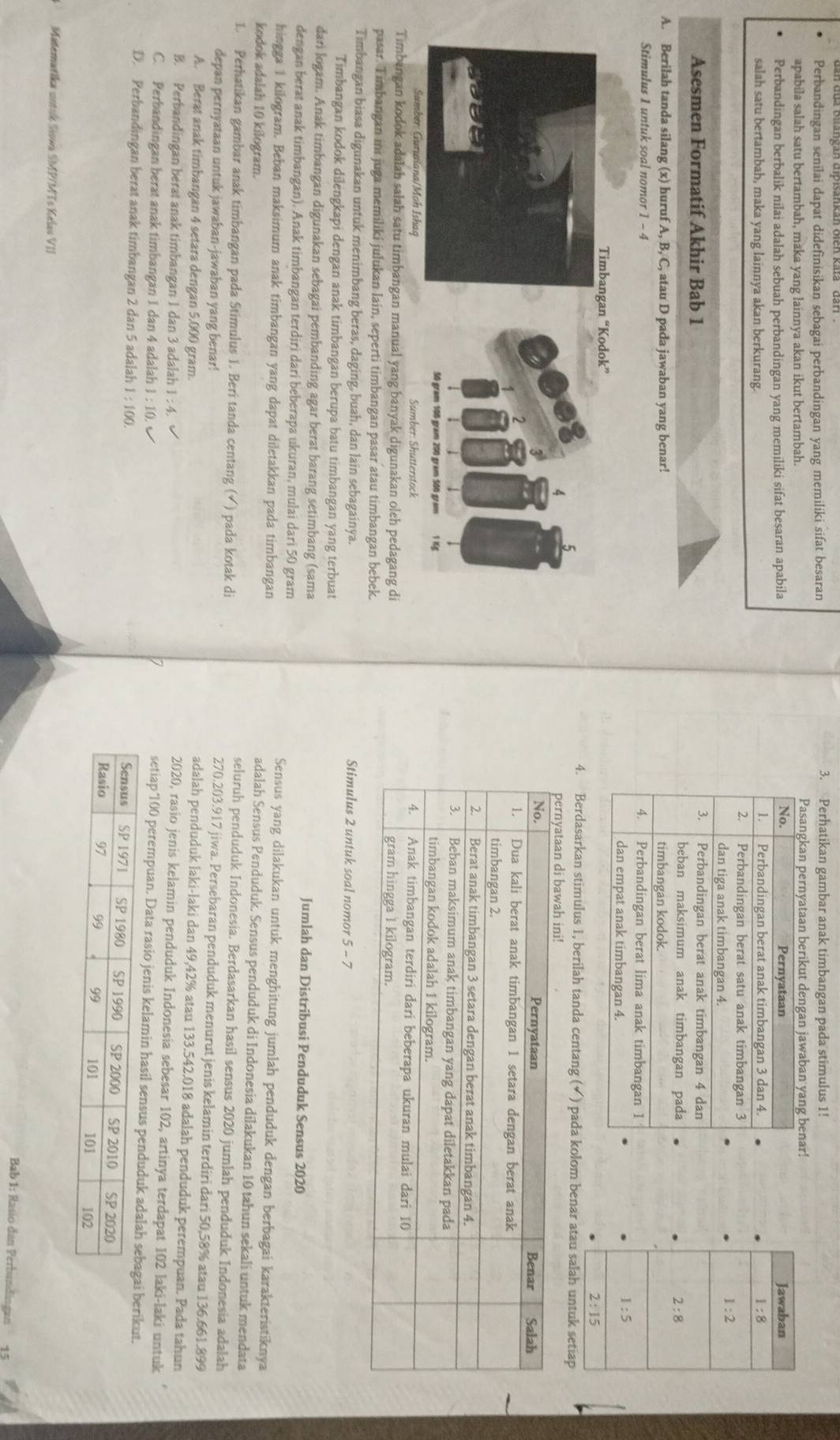 Perbandingan senilai dapat didefinisikan sebagai perbandingan yang memiliki sifat besaran
3. Perhatikan gambar anak timbangan pada stimulus 1!
apabila salah satu bertambah, maka yang lainnya akan ikut bertambah. 
Perbandingan berbalik nilai adalah sebuah perbandingan yang memiliki sifat besaran apabila
salah satu bertambah, maka yang lainnya akan berkurang.
 
Asesmen Formatif Akhir Bab 1 
A. Berilah tanda silang (x) huruf A, B, C, atau D pada jawaban yang benar! 
Stimulus 1 untuk soal nomor 1 - 4 
4. Berdasarkan stimulus 1, berilah tanda centang (✔) pada kolom benar atau salah untuk setiap
 
Timbangan kodok adalah salah satu timbangan manual yang banyak digunakan oleh pedagang di 
pasar. Timbangan ini juga memiliki julukan lain, seperti timbangan pasar atau timbangan bebek.
Timbangan biasa digunakan untuk menimbang beras, daging, buah, dan lain sebagainya. Stimulus 2 untuk soal nomor 5 - 7
Timbangan kodok dilengkapi dengan anak timbangan berupa batu timbangan yang terbuat
dari logam. Anak timbangan digunakan sebagai pembanding agar berat barang setimbang (sama Jumlah dan Distribusi Penduduk Sensus 2020
dengan berat anak timbangan). Anak timbangan terdiri dari beberapa ukuran, mulai dari 50 gram Sensus yang dilakukan untuk menghitung jumlah penduduk dengan berbagai karakteristiknya
hingga 1 kilogram. Beban maksimum anak timbangan yang dapat diletakkan pada timbangan adalah Sensus Penduduk. Sensus penduduk di Indonesia dilakukan 10 tahun sekali untuk mendata
kodok adalah 10 kilogram. seluruh penduduk Indonesia. Berdasarkan hasil sensus 2020 jumlah penduduk Indonesia adalah
1. Perhatikan gambar anak timbangan pada Stimulus 1. Beri tanda centang (√) pada kotak di 270.203.917 jiwa. Persebaran penduduk menurut jenis kelamin terdiri dari 50,58% atau 136.661.899
depan pernyataan untuk jawaban-jawaban yang benar! adalah penduduk laki-laki dan 49,42% atau 133.542.018 adalah penduduk perempuan. Pada tahun
A. Berat anak timbangan 4 setara dengan 5,000 gram. 2020, rasio jenis kelamin penduduk Indonesia sebesar 102, artinya terdapat 102 laki-laki untuk
B. Perbandingan berat anak timbangan 1 dan 3 adalah 1:4. setiap '100 perempuan. Data rasio jenis kelamin hasil senerikut.
C. Perbandingan berat anak timbangan 1 dan 4 adalah 1:10.
D. Perbandingan berat anak timbangan 2 dan 5 adalah 1:100.
Matematika untuk Siowa SMP/MTs Kelas VII
Bab 1: Rasio dan Perbundingan