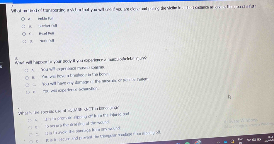 What method of transporting a victim that you will use if you are alone and pulling the victim in a short distance as long as the ground is flat?
A. Ankle Pull
B. Blanket Pull
C. Head Pull
D. Neck Pull
8.
What will happen to your body if you experience a musculoskeletal injury?
A. You will experience muscle spasms.
B. You will have a breakage in the bones.
c. You will have any damage of the muscular or skeletal system.
D. You will experience exhaustion.
9.
What is the specific use of SQUARE KNOT in bandaging?
A. It is to promote slipping off from the injured part.
B. To secure the dressing of the wound.
c. It is to avoid the bandage from any wound, Activate Windows
D. It is to secure and prevent the triangular bandage from slipping off, d to Settings to activate Windove
8:11
19/01/2