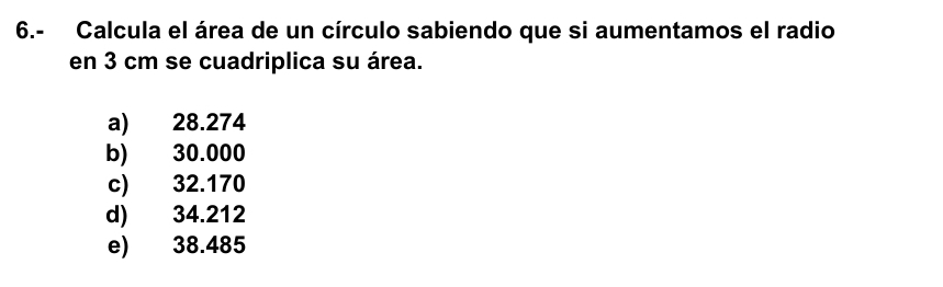 6.- Calcula el área de un círculo sabiendo que si aumentamos el radio
en 3 cm se cuadriplica su área.
a) 28.274
b) 30.000
c) 32.170
d) 34.212
e) 38.485