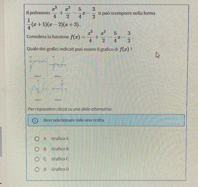 Il polinomio  x^3/4 + x^2/2 - 5/4 x- 3/2  si può scomporre nella forma
 1/4 (x+1)(x-2)(x+3). 
Considera la funzione f(x)= x^3/4 + x^2/2 - 5/4 x- 3/2 . 
Quale dei grafici indicati può essere il grafico di f(x) 2

Per rispondere clicca su una delle alternative.
Devi selezionare solo una scelta
A Grafico A
B Grafico B
C Grafico C
D Grafico D