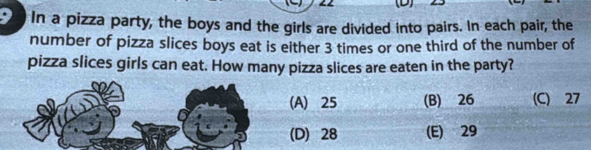 In a pizza party, the boys and the girls are divided into pairs. In each pair, the
number of pizza slices boys eat is either 3 times or one third of the number of
pizza slices girls can eat. How many pizza slices are eaten in the party?
(A) 25 (B) 26 (C) 27
(D) 28 (E) 29