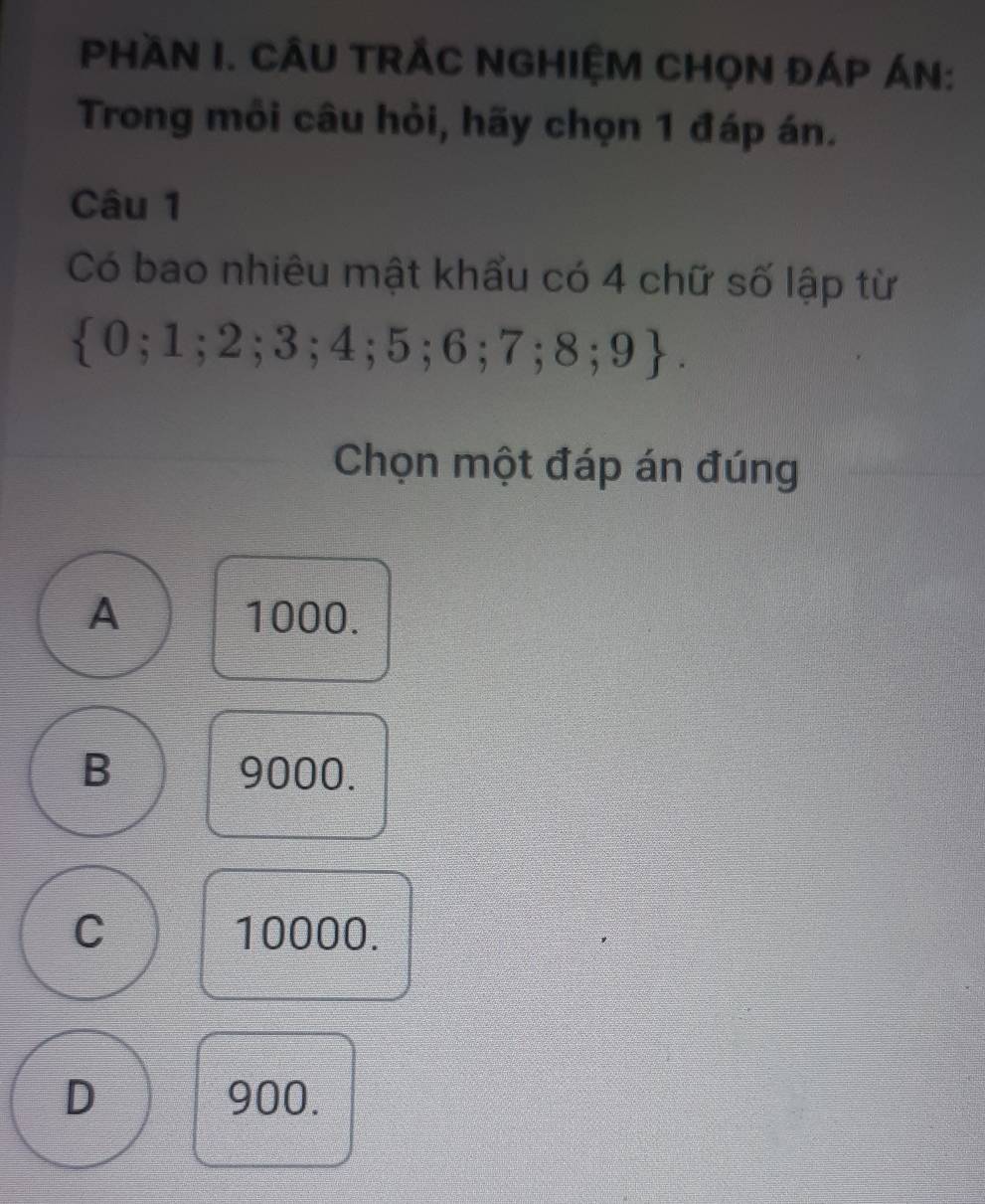 PHầN I. CÂU TRẢC NGHIỆM CHọN ĐÁP ÁN:
Trong môi câu hỏi, hãy chọn 1 đáp án.
Câu 1
Có bao nhiêu mật khẩu có 4 chữ số lập từ
 0;1;2;3;4;5;6;7;8;9. 
Chọn một đáp án đúng
A 1000.
B 9000.
C 10000.
D 900.